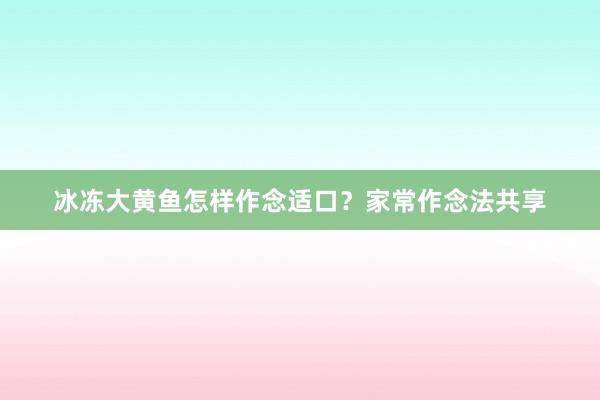 冰冻大黄鱼怎样作念适口？家常作念法共享