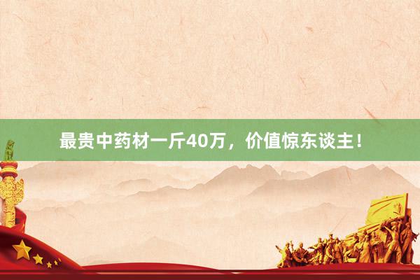 最贵中药材一斤40万，价值惊东谈主！