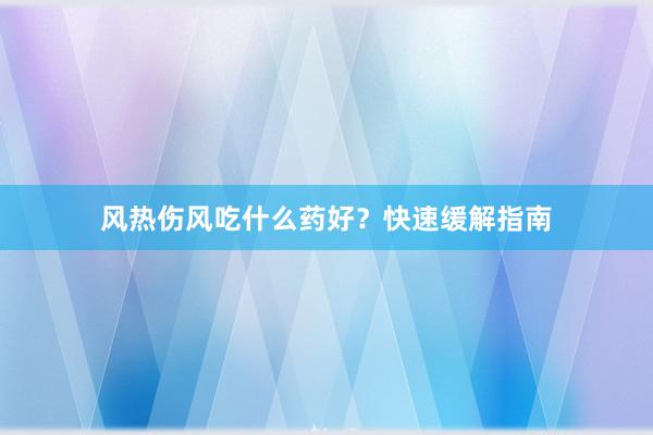 风热伤风吃什么药好？快速缓解指南